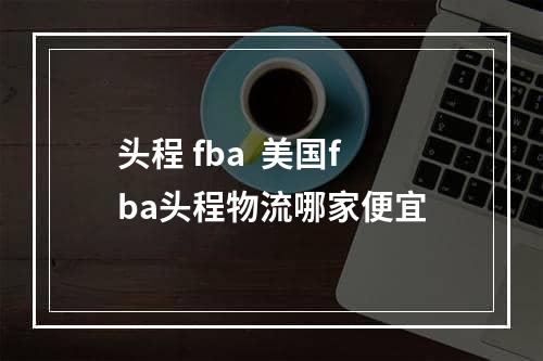 头程 fba  美国fba头程物流哪家便宜