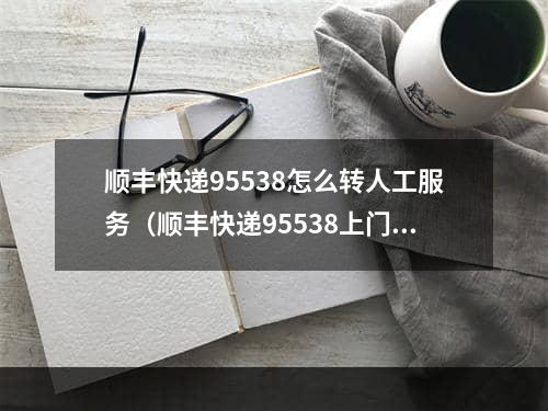 顺丰快递95538怎么转人工服务（顺丰快递95538上门取件）