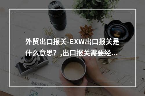 外贸出口报关-EXW出口报关是什么意思？,出口报关需要经过哪些程序