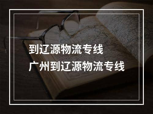 到辽源物流专线  广州到辽源物流专线