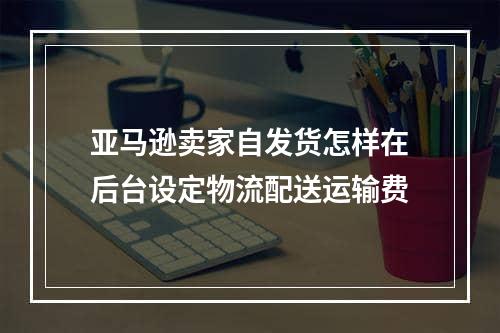 亚马逊卖家自发货怎样在后台设定物流配送运输费