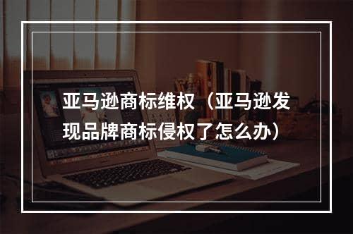 亚马逊商标维权（亚马逊发现品牌商标侵权了怎么办）