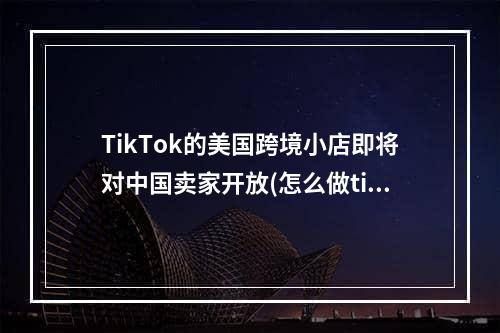 TikTok的美国跨境小店即将对中国卖家开放(怎么做tik tok全球小店)