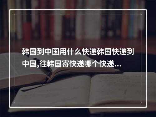 韩国到中国用什么快递韩国快递到中国,往韩国寄快递哪个快递便宜