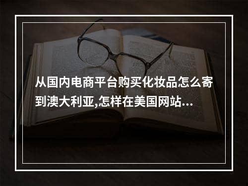 从国内电商平台购买化妆品怎么寄到澳大利亚,怎样在美国网站买化妆品寄回中国