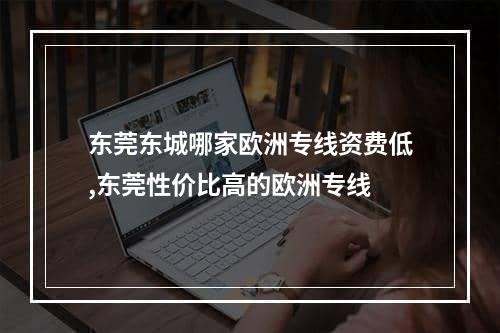 东莞东城哪家欧洲专线资费低,东莞性价比高的欧洲专线