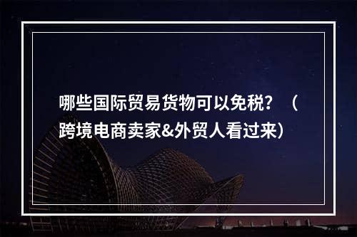 哪些国际贸易货物可以免税？（跨境电商卖家&外贸人看过来）