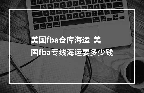 美国fba仓库海运  美国fba专线海运要多少钱