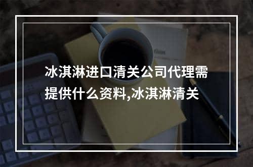 冰淇淋进口清关公司代理需提供什么资料,冰淇淋清关