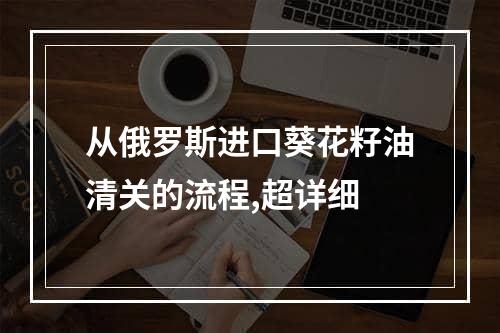 从俄罗斯进口葵花籽油清关的流程,超详细