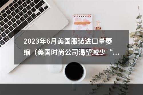 2023年6月美国服装进口量萎缩（美国时尚公司渴望减少“中国曝光”）