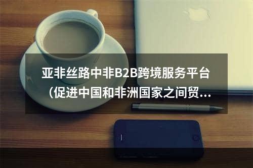 亚非丝路中非B2B跨境服务平台（促进中国和非洲国家之间贸易）