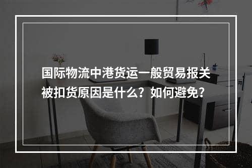 国际物流中港货运一般贸易报关被扣货原因是什么？如何避免？