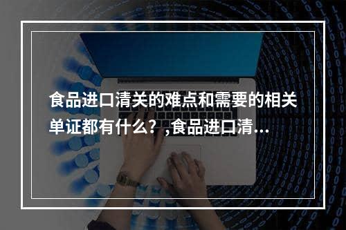 食品进口清关的难点和需要的相关单证都有什么？,食品进口清关需要什么单证