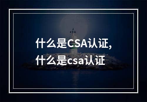 什么是CSA认证,什么是csa认证