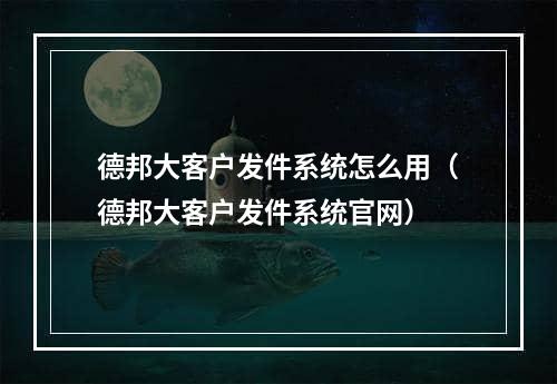 德邦大客户发件系统怎么用（德邦大客户发件系统官网）