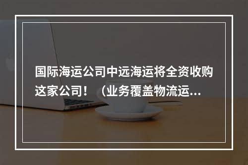 国际海运公司中远海运将全资收购这家公司！（业务覆盖物流运输各个领域）