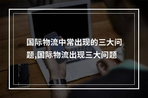 国际物流中常出现的三大问题,国际物流出现三大问题