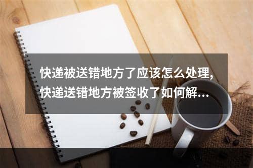 快递被送错地方了应该怎么处理,快递送错地方被签收了如何解决