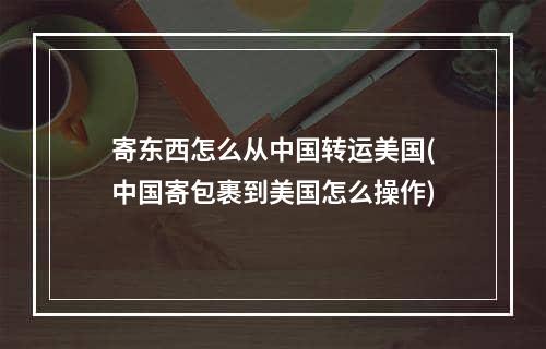 寄东西怎么从中国转运美国(中国寄包裹到美国怎么操作)