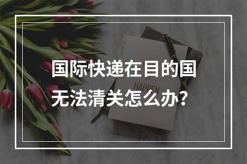 国际快递在目的国无法清关怎么办？