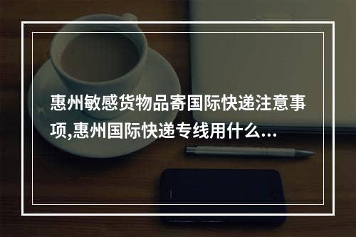 惠州敏感货物品寄国际快递注意事项,惠州国际快递专线用什么物流