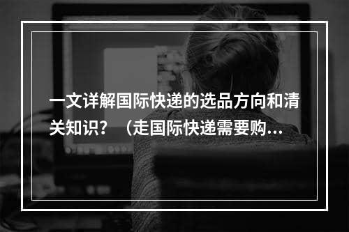 一文详解国际快递的选品方向和清关知识？（走国际快递需要购买保险吗）