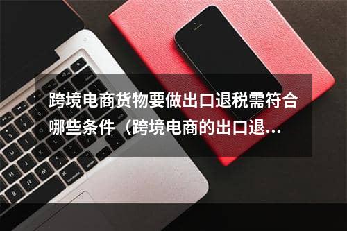 跨境电商货物要做出口退税需符合哪些条件（跨境电商的出口退税攻略）