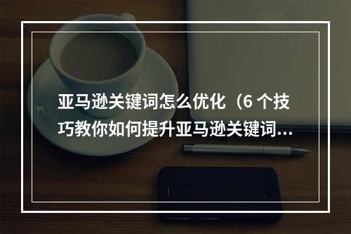 亚马逊关键词怎么优化（6 个技巧教你如何提升亚马逊关键词优化效果）