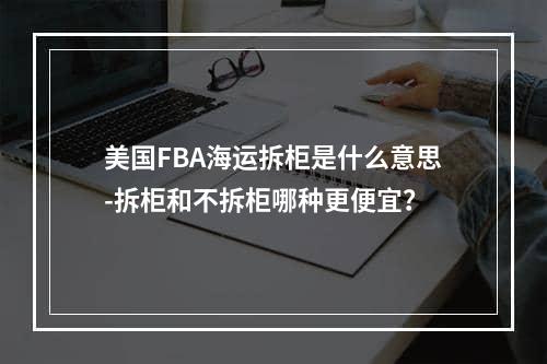 美国FBA海运拆柜是什么意思-拆柜和不拆柜哪种更便宜？