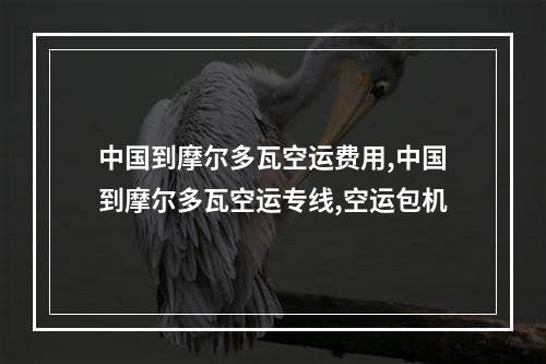 中国到摩尔多瓦空运费用,中国到摩尔多瓦空运专线,空运包机