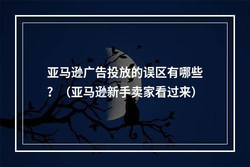 亚马逊广告投放的误区有哪些？（亚马逊新手卖家看过来）