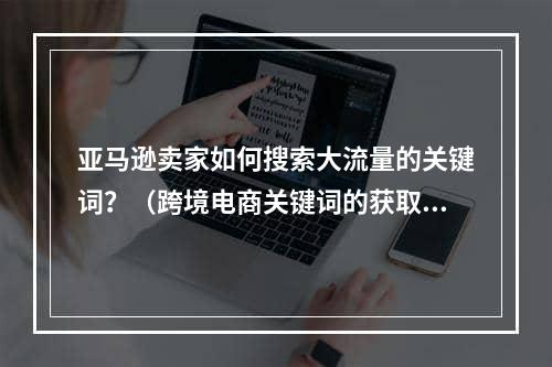 亚马逊卖家如何搜索大流量的关键词？（跨境电商关键词的获取渠道有哪些）