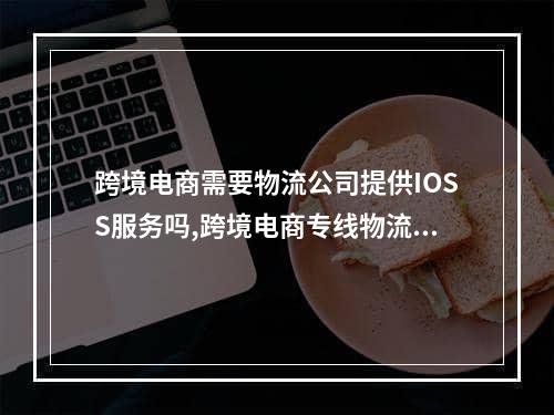 跨境电商需要物流公司提供IOSS服务吗,跨境电商专线物流是哪个