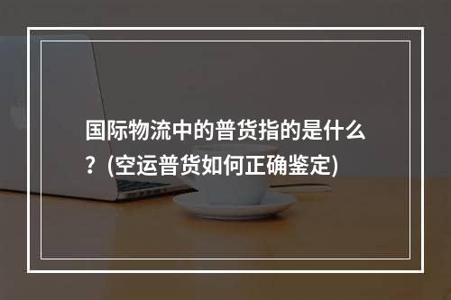 国际物流中的普货指的是什么？(空运普货如何正确鉴定)