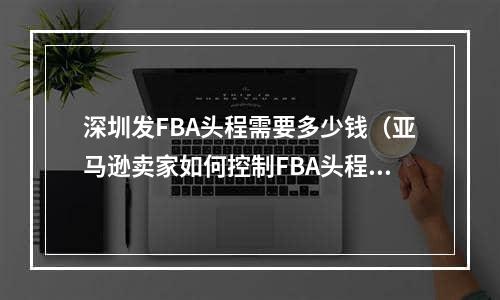 深圳发FBA头程需要多少钱（亚马逊卖家如何控制FBA头程成本）