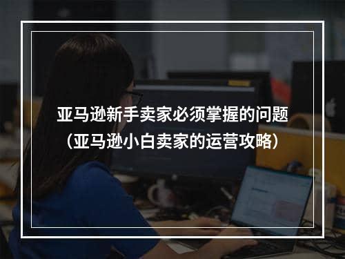 亚马逊新手卖家必须掌握的问题（亚马逊小白卖家的运营攻略）