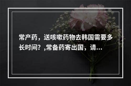 常产药，送咳嗽药物去韩国需要多长时间？,常备药寄出国，请问寄咳嗽药去韩国需要多长时间？