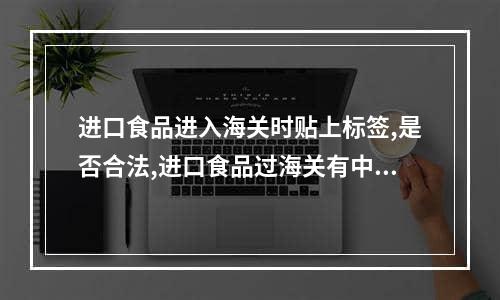 进口食品进入海关时贴上标签,是否合法,进口食品过海关有中文标签吗