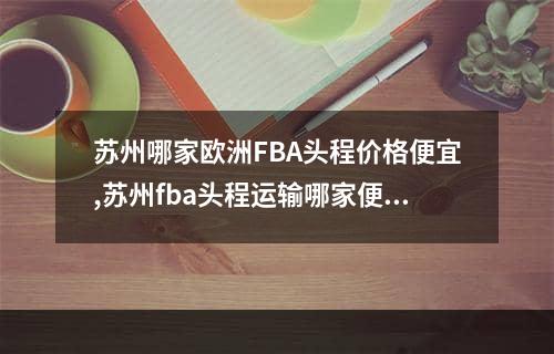 苏州哪家欧洲FBA头程价格便宜,苏州fba头程运输哪家便宜