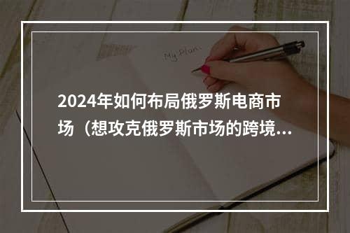 2024年如何布局俄罗斯电商市场（想攻克俄罗斯市场的跨境电商卖家看过来）