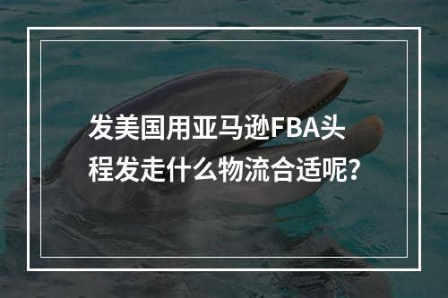 发美国用亚马逊FBA头程发走什么物流合适呢？