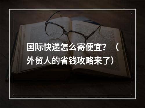 国际快递怎么寄便宜？（外贸人的省钱攻略来了）