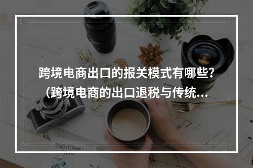 跨境电商出口的报关模式有哪些？（跨境电商的出口退税与传统外贸）