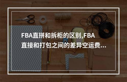 FBA直拼和拆柜的区别,FBA直接和打包之间的差异空运费用,FBA直拼和拆柜的区别,FBA直接和打包之间的差异空运专线,空运包机