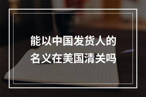 能以中国发货人的名义在美国清关吗