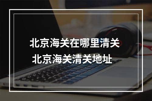 北京海关在哪里清关  北京海关清关地址