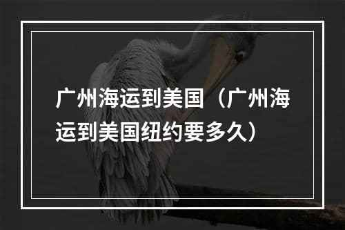 广州海运到美国（广州海运到美国纽约要多久）