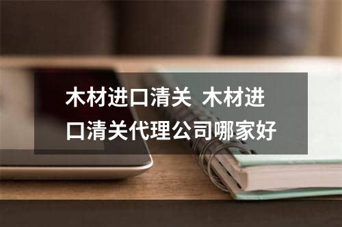 木材进口清关  木材进口清关代理公司哪家好