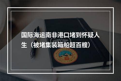 国际海运南非港口堵到怀疑人生（被堵集装箱船超百艘）